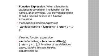  Function Expression: When a function is
assigned to a variable. The function can be
named, or anonymous. Use the variable name
to call a function defined in a function
expression.
 // anonymous function expression
 var doSomething = function(y) { return y + 1;
};
 // named function expression
 var doSomething = function addOne(y)
{ return y + 1; }; // for either of the definitions
above, call the function like this:
doSomething(5);
 