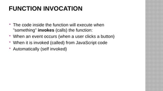 FUNCTION INVOCATION
 The code inside the function will execute when
"something" invokes (calls) the function:
 When an event occurs (when a user clicks a button)
 When it is invoked (called) from JavaScript code
 Automatically (self invoked)
 
