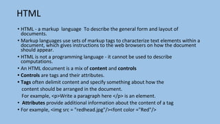 HTML
• HTML - a markup language To describe the general form and layout of
documents.
• Markup languages use sets of markup tags to characterize text elements within a
document, which gives instructions to the web browsers on how the document
should appear.
• HTML is not a programming language - it cannot be used to describe
computations.
• An HTML document is a mix of content and controls
• Controls are tags and their attributes.
• Tags often delimit content and specify something about how the
content should be arranged in the document.
For example, <p>Write a paragraph here </p> is an element.
• Attributes provide additional information about the content of a tag
• For example, <img src = "redhead.jpg"/><font color ="Red"/>
 