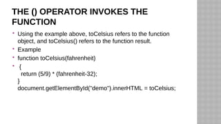 THE () OPERATOR INVOKES THE
FUNCTION
 Using the example above, toCelsius refers to the function
object, and toCelsius() refers to the function result.
 Example
 function toCelsius(fahrenheit)
 {
return (5/9) * (fahrenheit-32);
}
document.getElementById("demo").innerHTML = toCelsius;
 