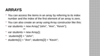 ARRAYS
 You can access the items in an array by referring to its index
number and the index of the first element of an array is zero.
 You can also create an array using Array constructor like this:
 var students = new Array("John", "Ann", "Kevin");
OR
 var students = new Array();
 students[0] = "John";
 students[1] = "Ann"; students[2] = "Kevin";
 