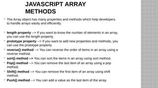 JAVASCRIPT ARRAY
METHODS
 The Array object has many properties and methods which help developers
to handle arrays easily and efficiently.
 length property --> If you want to know the number of elements in an array,
you can use the length property.
 prototype property --> If you want to add new properties and methods, you
can use the prototype property.
 reverse() method --> You can reverse the order of items in an array using a
reverse method.
 sort() method --> You can sort the items in an array using sort method.
 Pop() method --> You can remove the last item of an array using a pop
method.
 Shift() method --> You can remove the first item of an array using shift
method.
 Push() method --> You can add a value as the last item of the array.
 