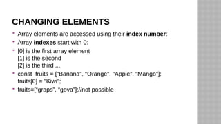 CHANGING ELEMENTS
 Array elements are accessed using their index number:
 Array indexes start with 0:
 [0] is the first array element
[1] is the second
[2] is the third ...
 const fruits = ["Banana", "Orange", "Apple", "Mango"];
fruits[0] = "Kiwi";
 fruits=[“graps”, “gova”];//not possible
 