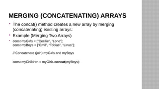 MERGING (CONCATENATING) ARRAYS
 The concat() method creates a new array by merging
(concatenating) existing arrays:
 Example (Merging Two Arrays)
 const myGirls = ["Cecilie", "Lone"];
const myBoys = ["Emil", "Tobias", "Linus"];
// Concatenate (join) myGirls and myBoys
const myChildren = myGirls.concat(myBoys);
 