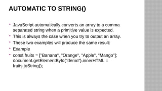 AUTOMATIC TO STRING()
 JavaScript automatically converts an array to a comma
separated string when a primitive value is expected.
 This is always the case when you try to output an array.
 These two examples will produce the same result:
 Example
 const fruits = ["Banana", "Orange", "Apple", "Mango"];
document.getElementById("demo").innerHTML =
fruits.toString();
 