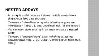 NESTED ARRAYS
 An array is useful because it stores multiple values into a
single, organized data structure.
 // creates a `mixedData` array with mixed data types var
mixedData = ["abcd", 1, true, undefined, null, "all the things"];
 You can even store an array in an array to create a nested
array!
 // creates a `arraysInArrays` array with three arrays var
arraysInArrays = [[1, 2, 3], ["Julia", "James"], [true, false, true,
false]];
 