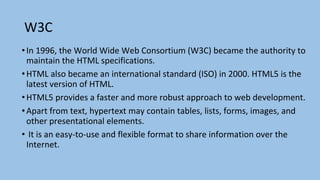 W3C
•In 1996, the World Wide Web Consortium (W3C) became the authority to
maintain the HTML specifications.
•HTML also became an international standard (ISO) in 2000. HTML5 is the
latest version of HTML.
•HTML5 provides a faster and more robust approach to web development.
•Apart from text, hypertext may contain tables, lists, forms, images, and
other presentational elements.
• It is an easy-to-use and flexible format to share information over the
Internet.
 