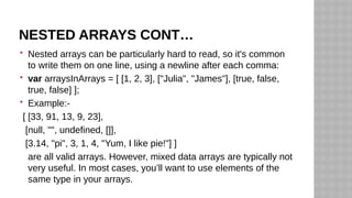 NESTED ARRAYS CONT…
 Nested arrays can be particularly hard to read, so it's common
to write them on one line, using a newline after each comma:
 var arraysInArrays = [ [1, 2, 3], ["Julia", "James"], [true, false,
true, false] ];
 Example:-
[ [33, 91, 13, 9, 23],
[null, "", undefined, []],
[3.14, "pi", 3, 1, 4, "Yum, I like pie!"] ]
are all valid arrays. However, mixed data arrays are typically not
very useful. In most cases, you’ll want to use elements of the
same type in your arrays.
 