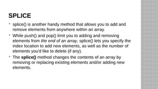 SPLICE
 splice() is another handy method that allows you to add and
remove elements from anywhere within an array.
 While push() and pop() limit you to adding and removing
elements from the end of an array, splice() lets you specify the
index location to add new elements, as well as the number of
elements you'd like to delete (if any).
 The splice() method changes the contents of an array by
removing or replacing existing elements and/or adding new
elements.
 