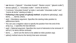  var donuts = ["glazed", "chocolate frosted", "Boston creme", "glazed cruller"];
 donuts.splice(1, 1, "chocolate cruller", "creme de leche");
 // removes "chocolate frosted" at index 1 and adds "chocolate cruller" and
"creme de leche" starting at index 1
 Following is the syntax of splice() method: arrayName.splice(arg1, arg2,
item1, ....., itemX); where,
 arg1 = Mandatory argument. Specifies the starting index position to
add/remove items.
 You can use a negative value to specify the position from the end of the
array e.g., -1 specifies the last element.
 arg2 = Optional argument. Specifies the count of elements to be removed. If
set to 0, no items will be removed.
 item1, ....., itemX are the items to be added at index position arg1
 splice() method returns the item(s) that were removed.
 