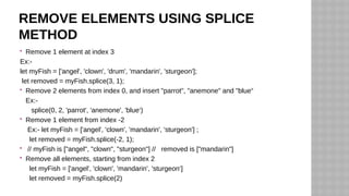 REMOVE ELEMENTS USING SPLICE
METHOD
 Remove 1 element at index 3
Ex:-
let myFish = ['angel', 'clown', 'drum', 'mandarin', 'sturgeon'];
let removed = myFish.splice(3, 1);
 Remove 2 elements from index 0, and insert "parrot", "anemone" and "blue“
Ex:-
splice(0, 2, 'parrot', 'anemone', 'blue‘)
 Remove 1 element from index -2
Ex:- let myFish = ['angel', 'clown', 'mandarin', 'sturgeon'] ;
let removed = myFish.splice(-2, 1);
 // myFish is ["angel", "clown", "sturgeon"] // removed is ["mandarin"]
 Remove all elements, starting from index 2
let myFish = ['angel', 'clown', 'mandarin', 'sturgeon‘]
let removed = myFish.splice(2)
 