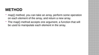 METHOD
 map() method, you can take an array, perform some operation
on each element of the array, and return a new array.
 The map() method accepts one argument, a function that will
be used to manipulate each element in the array.
 