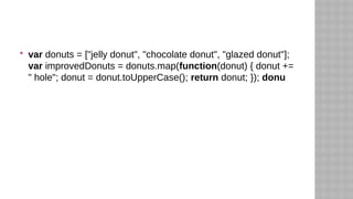  var donuts = ["jelly donut", "chocolate donut", "glazed donut"];
var improvedDonuts = donuts.map(function(donut) { donut +=
" hole"; donut = donut.toUpperCase(); return donut; }); donu
 