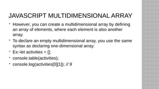 JAVASCRIPT MULTIDIMENSIONAL ARRAY
 However, you can create a multidimensional array by defining
an array of elements, where each element is also another
array.
 To declare an empty multidimensional array, you use the same
syntax as declaring one-dimensional array:
 Ex:-let activities = [];
 console.table(activities);
 console.log(activities[0][1]); // 9
 