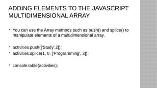 ADDING ELEMENTS TO THE JAVASCRIPT
MULTIDIMENSIONAL ARRAY
 You can use the Array methods such as push() and splice() to
manipulate elements of a multidimensional array.
 activities.push(['Study',2]);
 activities.splice(1, 0, ['Programming', 2]);
 console.table(activities);
 