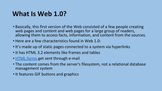What Is Web 1.0?
• Basically, this first version of the Web consisted of a few people creating
web pages and content and web pages for a large group of readers,
allowing them to access facts, information, and content from the sources.
• Here are a few characteristics found in Web 1.0:
• It’s made up of static pages connected to a system via hyperlinks
• It has HTML 3.2 elements like frames and tables
• HTML forms get sent through e-mail
• The content comes from the server's filesystem, not a relational database
management system
• It features GIF buttons and graphics
 
