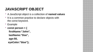 JAVASCRIPT OBJECT
 A JavaScript object is a collection of named values
 It is a common practice to declare objects with
the const keyword.
 Example
 const person = {
firstName:"John",
lastName:"Doe",
age:50,
eyeColor:"blue"};
 