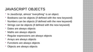 JAVASCRIPT OBJECTS
 In JavaScript, almost "everything" is an object.
 Booleans can be objects (if defined with the new keyword)
 Numbers can be objects (if defined with the new keyword)
 Strings can be objects (if defined with the new keyword)
 Dates are always objects
 Maths are always objects
 Regular expressions are always objects
 Arrays are always objects
 Functions are always objects
 Objects are always objects
 