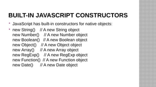 BUILT-IN JAVASCRIPT CONSTRUCTORS
 JavaScript has built-in constructors for native objects:
 new String() // A new String object
new Number() // A new Number object
new Boolean() // A new Boolean object
new Object() // A new Object object
new Array() // A new Array object
new RegExp() // A new RegExp object
new Function() // A new Function object
new Date() // A new Date object
 