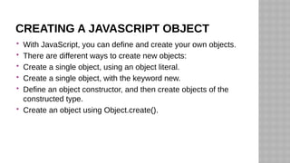 CREATING A JAVASCRIPT OBJECT
 With JavaScript, you can define and create your own objects.
 There are different ways to create new objects:
 Create a single object, using an object literal.
 Create a single object, with the keyword new.
 Define an object constructor, and then create objects of the
constructed type.
 Create an object using Object.create().
 
