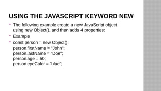 USING THE JAVASCRIPT KEYWORD NEW
 The following example create a new JavaScript object
using new Object(), and then adds 4 properties:
 Example
 const person = new Object();
person.firstName = "John";
person.lastName = "Doe";
person.age = 50;
person.eyeColor = "blue";
 