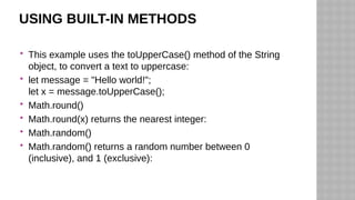 USING BUILT-IN METHODS
 This example uses the toUpperCase() method of the String
object, to convert a text to uppercase:
 let message = "Hello world!";
let x = message.toUpperCase();
 Math.round()
 Math.round(x) returns the nearest integer:
 Math.random()
 Math.random() returns a random number between 0
(inclusive), and 1 (exclusive):
 