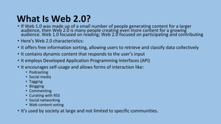 What Is Web 2.0?
• If Web 1.0 was made up of a small number of people generating content for a larger
audience, then Web 2.0 is many people creating even more content for a growing
audience. Web 1.0 focused on reading; Web 2.0 focused on participating and contributing
• Here’s Web 2.0 characteristics:
• It offers free information sorting, allowing users to retrieve and classify data collectively
• It contains dynamic content that responds to the user’s input
• It employs Developed Application Programming Interfaces (API)
• It encourages self-usage and allows forms of interaction like:
• Podcasting
• Social media
• Tagging
• Blogging
• Commenting
• Curating with RSS
• Social networking
• Web content voting
• It’s used by society at large and not limited to specific communities.
 