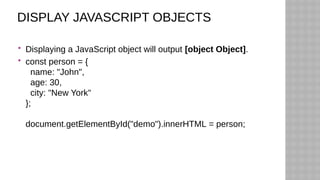 DISPLAY JAVASCRIPT OBJECTS
 Displaying a JavaScript object will output [object Object].
 const person = {
name: "John",
age: 30,
city: "New York"
};
document.getElementById("demo").innerHTML = person;
 