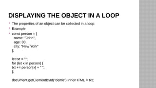 DISPLAYING THE OBJECT IN A LOOP
 The properties of an object can be collected in a loop:
 Example
 const person = {
name: "John",
age: 30,
city: "New York"
};
let txt = "";
for (let x in person) {
txt += person[x] + " ";
};
document.getElementById("demo").innerHTML = txt;
 