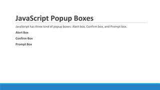 JavaScript Popup Boxes
JavaScript has three kind of popup boxes: Alert box, Confirm box, and Prompt box.
Alert Box
Confirm Box
Prompt Box
 