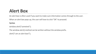 Alert Box
An alert box is often used if you want to make sure information comes through to the user.
When an alert box pops up, the user will have to click "OK" to proceed.
Syntax
window.alert("sometext");
The window.alert() method can be written without the window prefix.
alert("I am an alert box!");
 