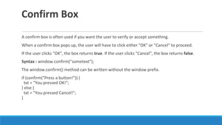 Confirm Box
A confirm box is often used if you want the user to verify or accept something.
When a confirm box pops up, the user will have to click either "OK" or "Cancel" to proceed.
If the user clicks "OK", the box returns true. If the user clicks "Cancel", the box returns false.
Syntax : window.confirm("sometext");
The window.confirm() method can be written without the window prefix.
if (confirm("Press a button!")) {
txt = "You pressed OK!";
} else {
txt = "You pressed Cancel!";
}
 