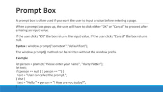 Prompt Box
A prompt box is often used if you want the user to input a value before entering a page.
When a prompt box pops up, the user will have to click either "OK" or "Cancel" to proceed after
entering an input value.
If the user clicks "OK" the box returns the input value. If the user clicks "Cancel" the box returns
null.
Syntax : window.prompt("sometext","defaultText");
The window.prompt() method can be written without the window prefix.
Example
let person = prompt("Please enter your name", "Harry Potter");
let text;
if (person == null || person == "") {
text = "User cancelled the prompt.";
} else {
text = "Hello " + person + "! How are you today?";
}
 