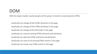 DOM
With the object model, JavaScript gets all the power it needs to create dynamic HTML:
JavaScript can change all the HTML elements in the page
JavaScript can change all the HTML attributes in the page
JavaScript can change all the CSS styles in the page
JavaScript can remove existing HTML elements and attributes
JavaScript can add new HTML elements and attributes
JavaScript can react to all existing HTML events in the page
JavaScript can create new HTML events in the page
 