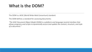 What is the DOM?
The DOM is a W3C (World Wide Web Consortium) standard.
The DOM defines a standard for accessing documents:
"The W3C Document Object Model (DOM) is a platform and language-neutral interface that
allows programs and scripts to dynamically access and update the content, structure, and style
of a document."
 