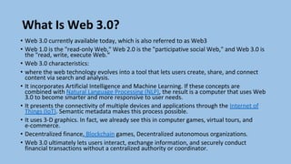 What Is Web 3.0?
• Web 3.0 currently available today, which is also referred to as Web3
• Web 1.0 is the "read-only Web," Web 2.0 is the "participative social Web," and Web 3.0 is
the "read, write, execute Web.“
• Web 3.0 characteristics:
• where the web technology evolves into a tool that lets users create, share, and connect
content via search and analysis.
• It incorporates Artificial Intelligence and Machine Learning. If these concepts are
combined with Natural Language Processing (NLP), the result is a computer that uses Web
3.0 to become smarter and more responsive to user needs.
• It presents the connectivity of multiple devices and applications through the Internet of
Things (IoT). Semantic metadata makes this process possible.
• It uses 3-D graphics. In fact, we already see this in computer games, virtual tours, and
e-commerce.
• Decentralized finance, Blockchain games, Decentralized autonomous organizations.
• Web 3.0 ultimately lets users interact, exchange information, and securely conduct
financial transactions without a centralized authority or coordinator.
 