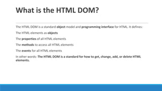 What is the HTML DOM?
The HTML DOM is a standard object model and programming interface for HTML. It defines:
The HTML elements as objects
The properties of all HTML elements
The methods to access all HTML elements
The events for all HTML elements
In other words: The HTML DOM is a standard for how to get, change, add, or delete HTML
elements.
 