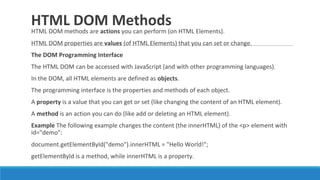 HTML DOM Methods
HTML DOM methods are actions you can perform (on HTML Elements).
HTML DOM properties are values (of HTML Elements) that you can set or change.
The DOM Programming Interface
The HTML DOM can be accessed with JavaScript (and with other programming languages).
In the DOM, all HTML elements are defined as objects.
The programming interface is the properties and methods of each object.
A property is a value that you can get or set (like changing the content of an HTML element).
A method is an action you can do (like add or deleting an HTML element).
Example The following example changes the content (the innerHTML) of the <p> element with
id="demo":
document.getElementById("demo").innerHTML = "Hello World!";
getElementById is a method, while innerHTML is a property.
 