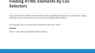 Finding HTML Elements by CSS
Selectors
If you want to find all HTML elements that match a specified CSS selector (id, class names, types,
attributes, values of attributes, etc), use the querySelectorAll() method.
This example returns a list of all <p> elements with class="intro“
Example
const x = document.querySelectorAll("p.intro");
 
