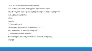 <h2>The createElement() Method</h2>
<p>Create a p element and append it to "myDiv":</p>
<div id="myDIV" style="padding:16px;background-color:lightgray">
<h3>A DIV element</h3>
</div>
<script>
// Create element:
const para = document.createElement("p");
para.innerHTML = "This is a paragraph.";
// Append to another element:
document.getElementById("myDIV").appendChild(para);
</script
 