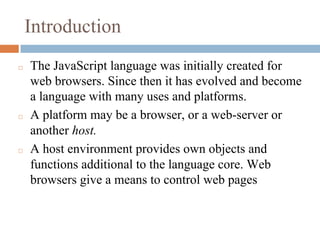 Introduction
◻ The JavaScript language was initially created for
web browsers. Since then it has evolved and become
a language with many uses and platforms.
◻ A platform may be a browser, or a web-server or
another host.
◻ A host environment provides own objects and
functions additional to the language core. Web
browsers give a means to control web pages
 