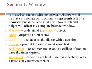 Section 1. Window
◻ It is used to interact with the browser window which
displays the web page. It generally represents a tab in
browser, but some actions like window width and
height will affect the complete browser window.
◻ Window – understand the window object.
◻ Alert – display an alert dialog.
◻ Confirm – display a modal dialog with a question.
◻ Prompt – prompt the user to input some text.
◻ setTimeout – set a timer and execute a callback function
once the timer expires.
◻ setInterval – execute a callback function repeatedly with
a fixed delay between each call.
 