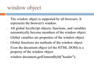window object
◻ The window object is supported by all browsers. It
represents the browser's window.
◻ All global JavaScript objects, functions, and variables
automatically become members of the window object.
◻ Global variables are properties of the window object.
◻ Global functions are methods of the window object.
◻ Even the document object (of the HTML DOM) is a
property of the window object:
◻ window.document.getElementById("header");
 