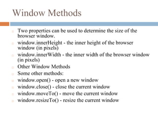 Window Methods
◻ Two properties can be used to determine the size of the
browser window.
◻ window.innerHeight - the inner height of the browser
window (in pixels)
◻ window.innerWidth - the inner width of the browser window
(in pixels)
◻ Other Window Methods
◻ Some other methods:
◻ window.open() - open a new window
◻ window.close() - close the current window
◻ window.moveTo() - move the current window
◻ window.resizeTo() - resize the current window
 