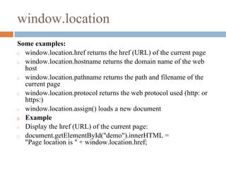window.location
Some examples:
◻ window.location.href returns the href (URL) of the current page
◻ window.location.hostname returns the domain name of the web
host
◻ window.location.pathname returns the path and filename of the
current page
◻ window.location.protocol returns the web protocol used (http: or
https:)
◻ window.location.assign() loads a new document
◻ Example
◻ Display the href (URL) of the current page:
◻ document.getElementById("demo").innerHTML =
"Page location is " + window.location.href;
 