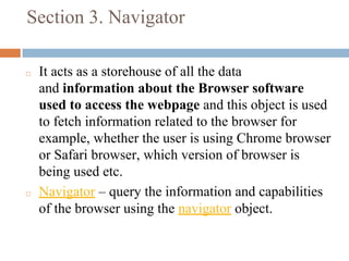 Section 3. Navigator
◻ It acts as a storehouse of all the data
and information about the Browser software
used to access the webpage and this object is used
to fetch information related to the browser for
example, whether the user is using Chrome browser
or Safari browser, which version of browser is
being used etc.
◻ Navigator – query the information and capabilities
of the browser using the navigator object.
 