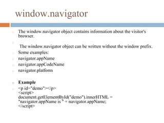 window.navigator
◻ The window.navigator object contains information about the visitor's
browser.
◻
The window.navigator object can be written without the window prefix.
◻ Some examples:
◻ navigator.appName
◻ navigator.appCodeName
◻ navigator.platform
◻ Example
◻ <p id="demo"></p>
<script>
document.getElementById("demo").innerHTML =
"navigator.appName is " + navigator.appName;
</script>
 