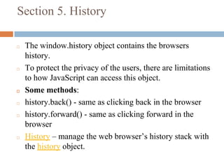 Section 5. History
◻ The window.history object contains the browsers
history.
◻ To protect the privacy of the users, there are limitations
to how JavaScript can access this object.
◻ Some methods:
◻ history.back() - same as clicking back in the browser
◻ history.forward() - same as clicking forward in the
browser
◻ History – manage the web browser’s history stack with
the history object.
 