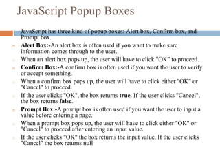JavaScript Popup Boxes
◻ JavaScript has three kind of popup boxes: Alert box, Confirm box, and
Prompt box.
◻ Alert Box:-An alert box is often used if you want to make sure
information comes through to the user.
◻ When an alert box pops up, the user will have to click "OK" to proceed.
◻ Confirm Box:-A confirm box is often used if you want the user to verify
or accept something.
◻ When a confirm box pops up, the user will have to click either "OK" or
"Cancel" to proceed.
◻ If the user clicks "OK", the box returns true. If the user clicks "Cancel",
the box returns false.
◻ Prompt Box:-A prompt box is often used if you want the user to input a
value before entering a page.
◻ When a prompt box pops up, the user will have to click either "OK" or
"Cancel" to proceed after entering an input value.
◻ If the user clicks "OK" the box returns the input value. If the user clicks
"Cancel" the box returns null
 