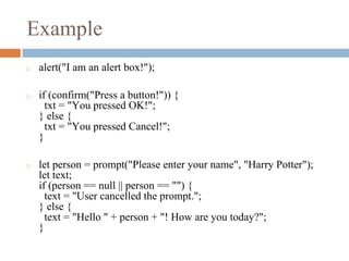 Example
◻ alert("I am an alert box!");
◻ if (confirm("Press a button!")) {
txt = "You pressed OK!";
} else {
txt = "You pressed Cancel!";
}
◻ let person = prompt("Please enter your name", "Harry Potter");
let text;
if (person == null || person == "") {
text = "User cancelled the prompt.";
} else {
text = "Hello " + person + "! How are you today?";
}
 